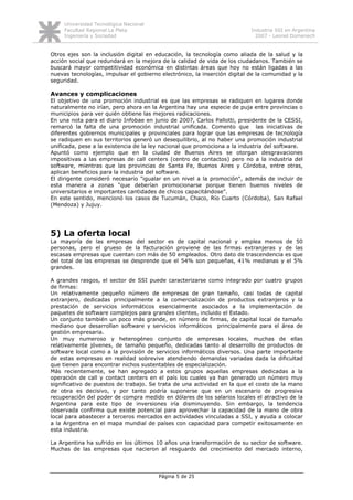 Universidad Tecnológica Nacional
     Facultad Regional La Plata                                            Industria SSI en Argentina
     Ingeniería y Sociedad                                                   2007 - Leonel Domenech


Otros ejes son la inclusión digital en educación, la tecnología como aliada de la salud y la
acción social que redundará en la mejora de la calidad de vida de los ciudadanos. También se
buscará mayor competitividad económica en distintas áreas que hoy no están ligadas a las
nuevas tecnologías, impulsar el gobierno electrónico, la inserción digital de la comunidad y la
seguridad.

Avances y complicaciones
El objetivo de una promoción industrial es que las empresas se radiquen en lugares donde
naturalmente no irían, pero ahora en la Argentina hay una especie de puja entre provincias o
municipios para ver quién obtiene las mejores radicaciones.
En una nota para el diario Infobae en junio de 2007, Carlos Pallotti, presidente de la CESSI,
remarcó la falta de una promoción industrial unificada. Comento que las iniciativas de
diferentes gobiernos municipales y provinciales para lograr que las empresas de tecnología
se radiquen en sus territorios generó un desequilibrio, al no haber una promoción industrial
unificada, pese a la existencia de la ley nacional que promociona a la industria del software.
Apuntó como ejemplo que en la ciudad de Buenos Aires se otorgan desgravaciones
impositivas a las empresas de call centers (centro de contactos) pero no a la industria del
software, mientras que las provincias de Santa Fe, Buenos Aires y Córdoba, entre otras,
aplican beneficios para la industria del software.
El dirigente consideró necesario "igualar en un nivel a la promoción", además de incluir de
esta manera a zonas "que deberían promocionarse porque tienen buenos niveles de
universitarios e importantes cantidades de chicos capacitándose".
En este sentido, mencionó los casos de Tucumán, Chaco, Río Cuarto (Córdoba), San Rafael
(Mendoza) y Jujuy.




5) La oferta local
La mayoría de las empresas del sector es de capital nacional y emplea menos de 50
personas, pero el grueso de la facturación proviene de las firmas extranjeras y de las
escasas empresas que cuentan con más de 50 empleados. Otro dato de trascendencia es que
del total de las empresas se desprende que el 54% son pequeñas, 41% medianas y el 5%
grandes.

A grandes rasgos, el sector de SSI puede caracterizarse como integrado por cuatro grupos
de firmas:
Un relativamente pequeño número de empresas de gran tamaño, casi todas de capital
extranjero, dedicadas principalmente a la comercialización de productos extranjeros y la
prestación de servicios informáticos esencialmente asociados a la implementación de
paquetes de software complejos para grandes clientes, incluido el Estado.
Un conjunto también un poco más grande, en número de firmas, de capital local de tamaño
mediano que desarrollan software y servicios informáticos principalmente para el área de
gestión empresaria.
Un muy numeroso y heterogéneo conjunto de empresas locales, muchas de ellas
relativamente jóvenes, de tamaño pequeño, dedicadas tanto al desarrollo de productos de
software local como a la provisión de servicios informáticos diversos. Una parte importante
de estas empresas en realidad sobrevive atendiendo demandas variadas dada la dificultad
que tienen para encontrar nichos sustentables de especialización.
Más recientemente, se han agregado a estos grupos aquellas empresas dedicadas a la
operación de call y contact centers en el país los cuales ya han generado un número muy
significativo de puestos de trabajo. Se trata de una actividad en la que el costo de la mano
de obra es decisivo, y por tanto podría suponerse que en un escenario de progresiva
recuperación del poder de compra medido en dólares de los salarios locales el atractivo de la
Argentina para este tipo de inversiones iría disminuyendo. Sin embargo, la tendencia
observada confirma que existe potencial para aprovechar la capacidad de la mano de obra
local para abastecer a terceros mercados en actividades vinculadas a SSI, y ayuda a colocar
a la Argentina en el mapa mundial de países con capacidad para competir exitosamente en
esta industria.

La Argentina ha sufrido en los últimos 10 años una transformación de su sector de software.
Muchas de las empresas que nacieron al resguardo del crecimiento del mercado interno,




                                        Página 5 de 25
 