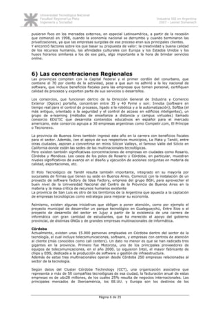 Universidad Tecnológica Nacional
     Facultad Regional La Plata                                             Industria SSI en Argentina
     Ingeniería y Sociedad                                                    2007 - Leonel Domenech


pusieron foco en los mercados externos, en especial Latinoamérica, a partir de la recesión
que comenzó en 1998, cuando la economía nacional se derrumbo y cuando terminaron las
privatizaciones, ya que las empresas surgidas de ese proceso eran sus principales clientes.
Y encontró factores sobre los que basar su propuesta de valor: la creatividad y buena calidad
de los recursos humanos, las afinidades culturales con Europa y los Estados Unidos y los
husos horarios similares a los de ese país, algo importante a la hora de brindar servicios
online.



6) Las concentraciones Regionales
Las provincias compiten con la Capital Federal y el primer cordón del conurbano, que
contiene el 70 por ciento de la actividad, pese a que aun no adhirió a la ley nacional de
software, que incluye beneficios fiscales para las empresas que tomen personal, certifiquen
calidad de procesos y exporten parte de sus servicios o desarrollos.

Los consorcios, que funcionan dentro de la Dirección General de Industria y Comercio
Exterior (Dgicex) porteña, concentran entre 35 y 40 Pyme y son: Innoba (software en
tiempo real para el control de procesos, ligado a la robótica y a la automatización), Softba (el
más antiguo, orientado a la seguridad y el control de acceso en edificios inteligentes), un
grupo de e-learning (métodos de enseñanza a distancia y campus virtuales) llamado
consorcio EDUTIC que desarrolla contenidos educativos en español para el mercado
americano, este consorcio agrupa a 30 empresas argentinas como Competir.com, El Príncipe
o Tecnonexo.

La provincia de Buenos Aires también ingresó este año en la carrera con beneficios fiscales
para el sector. Además, con el apoyo de sus respectivos municipios, La Plata y Tandil, entre
otras ciudades, aspiran a convertirse en minis Silicon Valleys, el famoso Valle del Silicio en
California donde están las sedes de las multinacionales tecnológicas.
Pero existen también significativas concentraciones de empresas en ciudades como Rosario,
Córdoba y Mendoza. Los casos de los polos de Rosario y Córdoba, en particular, muestran
niveles significativos de avance en el diseño y ejecución de acciones conjuntas en materia de
calidad, exportaciones, etc.

El Polo Tecnológico de Tandil resulta también importante, integrado en su mayoría por
sucursales de firmas que tienen su sede en Buenos Aires. Comenzó con la instalación de un
proyecto de software factory de Idea Factory, empresa del grupo BGH, para aprovechar el
buen nivel de la Universidad Nacional del Centro de la Provincia de Buenos Aires en la
materia y la masa crítica de recursos humanos existente
La provincia de San Luis es otro de los territorios de la Argentina que apuesta a la captación
de empresas tecnológicas como estrategia para mejorar su economía.

Asimismo, existen algunas iniciativas que obligan a poner atención, como por ejemplo el
proyecto municipal de desarrollar un parque tecnológico en Gualeguaychú, Entre Rios o el
proyecto de desarrollo del sector en Jujuy a partir de la existencia de una carrera de
informática con gran cantidad de estudiantes, que ha merecido el apoyo del gobierno
provincial, de distintas ONGs y de grandes empresas multinacionales de informática.

Córdoba
Actualmente, existen unas 15.000 personas empleadas en Córdoba dentro del sector de la
tecnología, el cual incluye telecomunicaciones, software, y empresas con centros de atención
al cliente (más conocidos como call centers). Un dato no menor es que se han radicado tres
gigantes en la provincia. Primero fue Motorota, uno de los principales proveedores de
equipos de telecomunicaciones, en el año 2000. Lo siguieron Intel, el mayor fabricante de
chips y EDS, dedicada a la producción de software y gestión de infraestructura.
Además de estas tres multinacionales operan desde Córdoba 250 empresas relacionadas al
sector de la tecnología.

Según datos del Cluster Córdoba Technology (CCT), una organización asociativa que
representa a más de 50 compañías tecnológicas de esa ciudad, la facturación anual de estas
empresas es de u$s28 millones, de los cuales 25% resulta de negocios internacionales. Los
principales mercados de Iberoamérica, los EE.UU. y Europa son los destinos de los



                                         Página 6 de 25
 