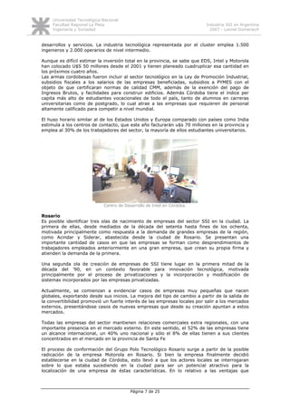Universidad Tecnológica Nacional
     Facultad Regional La Plata                                            Industria SSI en Argentina
     Ingeniería y Sociedad                                                   2007 - Leonel Domenech


desarrollos y servicios. La industria tecnológica representada por el cluster emplea 1.500
ingenieros y 2.000 operarios de nivel intermedio.

Aunque es difícil estimar la inversión total en la provincia, se sabe que EDS, Intel y Motorola
han colocado U$S 50 millones desde el 2001 y tienen planeado cuadruplicar esa cantidad en
los próximos cuatro años.
Las armas cordobesas fueron incluir al sector tecnológico en la Ley de Promoción Industrial,
subsidios fiscales a los salarios de las empresas beneficiadas, subsidios a PYMES con el
objeto de que certificaran normas de calidad CMM, además de la exención del pago de
Ingresos Brutos, y facilidades para construir edificios. Además Córdoba tiene el índice per
capita más alto de estudiantes vocacionales de todo el país, tanto de alumnos en carreras
universitarias como de postgrado, lo cual atrae a las empresas que requieren de personal
altamente calificado para competir a nivel mundial.

El huso horario similar al de los Estados Unidos y Europa comparado con países como India
estimula a los centros de contacto, que este año facturarán u$s 70 millones en la provincia y
emplea al 30% de los trabajadores del sector, la mayoría de ellos estudiantes universitarios.




                              Centro de Desarrollo de Intel en Córdoba.

Rosario
Es posible identificar tres olas de nacimiento de empresas del sector SSI en la ciudad. La
primera de ellas, desde mediados de la década del setenta hasta fines de los ochenta,
motivada principalmente como respuesta a la demanda de grandes empresas de la región,
como Acindar y Siderar, abastecida desde la ciudad de Rosario. Se presentan una
importante cantidad de casos en que las empresas se forman como desprendimientos de
trabajadores empleados anteriormente en una gran empresa, que crean su propia firma y
atienden la demanda de la primera.

Una segunda ola de creación de empresas de SSI tiene lugar en la primera mitad de la
década del ’90, en un contexto favorable para innovación tecnológica, motivada
principalmente por el proceso de privatizaciones y la incorporación y modificación de
sistemas incorporados por las empresas privatizadas.

Actualmente, se comienzan a evidenciar casos de empresas muy pequeñas que nacen
globales, exportando desde sus inicios. La mejora del tipo de cambio a partir de la salida de
la convertibilidad promovió un fuerte interés de las empresas locales por salir a los mercados
externos, presentándose casos de nuevas empresas que desde su creación apuntan a estos
mercados.

Todas las empresas del sector mantienen relaciones comerciales extra regionales, con una
importante presencia en el mercado externo. En este sentido, el 52% de las empresas tiene
un alcance internacional, un 40% uno nacional y sólo el 8% de ellas tienen a sus clientes
concentrados en el mercado en la provincia de Santa Fe

El proceso de conformación del Grupo Polo Tecnológico Rosario surge a partir de la posible
radicación de la empresa Motorola en Rosario. Si bien la empresa finalmente decidió
establecerse en la ciudad de Córdoba, esto llevó a que los actores locales se interrogaran
sobre lo que estaba sucediendo en la ciudad para ser un potencial atractivo para la
localización de una empresa de éstas características. En lo relativo a las ventajas que



                                           Página 7 de 25
 