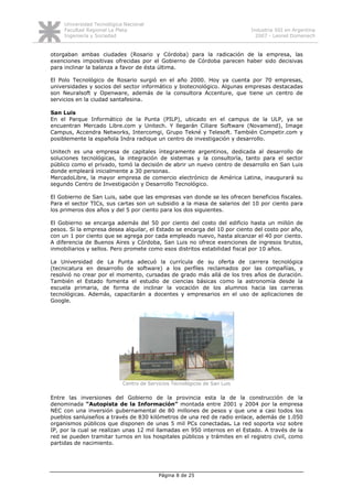 Universidad Tecnológica Nacional
     Facultad Regional La Plata                                            Industria SSI en Argentina
     Ingeniería y Sociedad                                                   2007 - Leonel Domenech


otorgaban ambas ciudades (Rosario y Córdoba) para la radicación de la empresa, las
exenciones impositivas ofrecidas por el Gobierno de Córdoba parecen haber sido decisivas
para inclinar la balanza a favor de ésta última.

El Polo Tecnológico de Rosario surgió en el año 2000. Hoy ya cuenta por 70 empresas,
universidades y socios del sector informático y biotecnológico. Algunas empresas destacadas
son Neuralsoft y Openware, además de la consultora Accenture, que tiene un centro de
servicios en la ciudad santafesina.

San Luis
En el Parque Informático de la Punta (PILP), ubicado en el campus de la ULP, ya se
encuentran Mercado Libre.com y Unitech. Y llegarán Ciliare Software (Novamend), Image
Campus, Accendra Networks, Intercomgi, Grupo Tekné y Telesoft. También Competir.com y
posiblemente la española Indra radique un centro de investigación y desarrollo.

Unitech es una empresa de capitales íntegramente argentinos, dedicada al desarrollo de
soluciones tecnológicas, la integración de sistemas y la consultoría, tanto para el sector
público como el privado, tomó la decisión de abrir un nuevo centro de desarrollo en San Luis
donde empleará inicialmente a 30 personas.
MercadoLibre, la mayor empresa de comercio electrónico de América Latina, inaugurará su
segundo Centro de Investigación y Desarrollo Tecnológico.

El Gobierno de San Luis, sabe que las empresas van donde se les ofrecen beneficios fiscales.
Para el sector TICs, sus cartas son un subsidio a la masa de salarios del 10 por ciento para
los primeros dos años y del 5 por ciento para los dos siguientes.

El Gobierno se encarga además del 50 por ciento del costo del edificio hasta un millón de
pesos. Si la empresa desea alquilar, el Estado se encarga del 10 por ciento del costo por año,
con un 1 por ciento que se agrega por cada empleado nuevo, hasta alcanzar el 40 por ciento.
A diferencia de Buenos Aires y Córdoba, San Luis no ofrece exenciones de ingresos brutos,
inmobiliarios y sellos. Pero promete como esos distritos estabilidad fiscal por 10 años.

La Universidad de La Punta adecuó la currícula de su oferta de carrera tecnológica
(tecnicatura en desarrollo de software) a los perfiles reclamados por las compañías, y
resolvió no crear por el momento, cursadas de grado más allá de los tres años de duración.
También el Estado fomenta el estudio de ciencias básicas como la astronomía desde la
escuela primaria, de forma de inclinar la vocación de los alumnos hacia las carreras
tecnológicas. Además, capacitarán a docentes y empresarios en el uso de aplicaciones de
Google.




                            Centro de Servicios Tecnológicos de San Luis

Entre las inversiones del Gobierno de la provincia esta la de la construcción de la
denominada “Autopista de la Información” montada entre 2001 y 2004 por la empresa
NEC con una inversión gubernamental de 80 millones de pesos y que une a casi todos los
pueblos sanluiseños a través de 830 kilómetros de una red de radio enlace, además de 1.050
organismos públicos que disponen de unas 5 mil PCs conectadas. La red soporta voz sobre
IP, por la cual se realizan unas 12 mil llamadas en 950 internos en el Estado. A través de la
red se pueden tramitar turnos en los hospitales públicos y trámites en el registro civil, como
partidas de nacimiento.




                                          Página 8 de 25
 