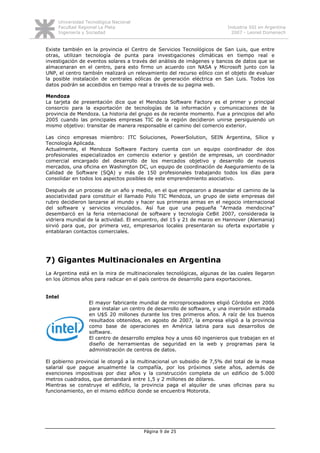 Universidad Tecnológica Nacional
     Facultad Regional La Plata                                           Industria SSI en Argentina
     Ingeniería y Sociedad                                                  2007 - Leonel Domenech


Existe también en la provincia el Centro de Servicios Tecnológicos de San Luis, que entre
otras, utilizan tecnología de punta para investigaciones climáticas en tiempo real e
investigación de eventos solares a través del análisis de imágenes y bancos de datos que se
almacenaran en el centro, para esto firmo un acuerdo con NASA y Microsoft junto con la
UNP, el centro también realizará un relevamiento del recurso eólico con el objeto de evaluar
la posible instalación de centrales eólicas de generación eléctrica en San Luis. Todos los
datos podrán se accedidos en tiempo real a través de su pagina web.

Mendoza
La tarjeta de presentación dice que el Mendoza Software Factory es el primer y principal
consorcio para la exportación de tecnologías de la información y comunicaciones de la
provincia de Mendoza. La historia del grupo es de reciente momento. Fue a principios del año
2005 cuando las principales empresas TIC de la región decidieron unirse persiguiendo un
mismo objetivo: transitar de manera responsable el camino del comercio exterior.

Las cinco empresas miembro: ITC Soluciones, PowerSolution, SEIN Argentina, Sílice y
Tecnología Aplicada.
Actualmente, el Mendoza Software Factory cuenta con un equipo coordinador de dos
profesionales especializados en comercio exterior y gestión de empresas, un coordinador
comercial encargado del desarrollo de los mercados objetivo y desarrollo de nuevos
mercados, una oficina en Washington DC, un equipo de coordinación de Aseguramiento de la
Calidad de Software (SQA) y más de 150 profesionales trabajando todos los días para
consolidar en todos los aspectos posibles de este emprendimiento asociativo.

Después de un proceso de un año y medio, en el que empezaron a desandar el camino de la
asociatividad para constituir el llamado Polo TIC Mendoza, un grupo de siete empresas del
rubro decidieron lanzarse al mundo y hacer sus primeras armas en el negocio internacional
del software y servicios vinculados. Así fue que una pequeña “Armada mendocina”
desembarcó en la feria internacional de software y tecnología CeBit 2007, considerada la
vidriera mundial de la actividad. El encuentro, del 15 y 21 de marzo en Hannover (Alemania)
sirvió para que, por primera vez, empresarios locales presentaran su oferta exportable y
entablaran contactos comerciales.




7) Gigantes Multinacionales en Argentina
La Argentina está en la mira de multinacionales tecnológicas, algunas de las cuales llegaron
en los últimos años para radicar en el país centros de desarrollo para exportaciones.


Intel
                  El mayor fabricante mundial de microprocesadores eligió Córdoba en 2006
                  para instalar un centro de desarrollo de software, y una inversión estimada
                  en U$S 20 millones durante los tres primeros años. A raíz de los buenos
                  resultados obtenidos, en agosto de 2007, la empresa eligió a la provincia
                  como base de operaciones en América latina para sus desarrollos de
                  software.
                  El centro de desarrollo emplea hoy a unos 60 ingenieros que trabajan en el
                  diseño de herramientas de seguridad en la web y programas para la
                  administración de centros de datos.

El gobierno provincial le otorgó a la multinacional un subsidio de 7,5% del total de la masa
salarial que pague anualmente la compañía, por los próximos siete años, además de
exenciones impositivas por diez años y la construcción completa de un edificio de 5.000
metros cuadrados, que demandará entre 1,5 y 2 millones de dólares.
Mientras se construye el edificio, la provincia paga el alquiler de unas oficinas para su
funcionamiento, en el mismo edificio donde se encuentra Motorota.




                                        Página 9 de 25
 