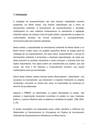 1
1. Introdução
A instalação de empreendimentos das mais diversas modalidades encontra
atualmente, em Minas Gerais, uma barreira materializada sob a forma do
licenciamento ambiental. O licenciamento de empreendimentos e atividades
modificadoras do meio ambiente fundamenta-se no atendimento à legislação
ambiental vigente nos diversos níveis do poder público, enquadrando os projetos às
conformidades previstas nas normas condizentes e, conseqüentemente,
minimizando potenciais impactos ambientais.
Nesse sentido, a especificidade do licenciamento ambiental em Minas Gerais e no
Brasil incorre, muitas vezes, em projetos específicos dentro do projeto geral de
instalação de um empreendimento. Por esse motivo, freqüentemente, o serviço de
licenciamento ambiental é terceirizado a empresas especializadas, de modo que
estas produzam os produtos necessários e ainda conduzam o processo junto aos
órgãos responsáveis. Tais ações podem ser caracterizadas por projetos, pois são
únicas, tem início e fim definidos e invariavelmente envolvem uma equipe
multidisciplinar para sua concretização.
Dentro deste contexto, existem diversos atores influenciadores - stakeholders - nos
processos de licenciamento, que direcionam e impactam fortemente os projetos
condizentes, ocorrendo na maioria das vezes na necessidade de mudanças ao
decorrer da sua elaboração.
Segundo o PMBOK, os stakeholders, ou partes interessadas no projeto, “são
pessoas e organizações ativamente envolvidas no projeto ou cujos interesses
podem [...] exercer influência sobre os objetivos e resultados do projeto”. (PMI, 2004,
p. 24).
O estudo monográfico ora apresentado busca, então, identificar a Influência dos
Stakeholders no Gerenciamento do Cronograma em Projetos de Licenciamento
Ambiental de Empreendimentos Hidrelétricos em Minas Gerais.
 
