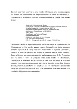 2
De modo a ser mais assertivo no tema tratado, delimitou-se como alvo da pesquisa
os projetos de licenciamento de empreendimentos do setor de infra-estrutura,
notadamente as hidrelétricas, previstas na seguinte legislação (DN 74, 2004, Anexo
único):
Governo do Estado de Minas Gerais
Secretaria de Estado de Meio Ambiente e Desenvolvimento Sustentável
Conselho Estadual de Política Ambiental - COPAM
Deliberação Normativa n.º 74, de 09 de setembro de 2004
(publicada no “Minas Gerais” de 02/10/2004)
Anexo Único
Classificação das Fontes de Poluição
Listagem de Atividades
Listagem e – Atividades de Infra-Estrutura
E-02 Infra-estrutura de Energia
E-02-01-1 Barragens de geração de energia – Hidrelétricas.
De maneira a atingir os objetivos instituídos no Capítulo seguinte, o presente estudo
foi estruturado em três grandes grupos, a saber: Introdução, que abarca os quatro
primeiros capítulos (1, 2, 3 e 4), onde serão apresentados os objetivos, justificativas,
histórico e descrição genérica da classe de projetos tratada nessa pesquisa;
Desenvolvimento, que contemplará os três capítulos posteriores (5, 6 e 7), que por
sua vez serão o cerne da pesquisa, onde serão listados os stakeholders,
classificados e detalhados em conformidade com suas influências e possíveis
impactos no cronograma dos projetos, além de se proceder uma análise de risco
dessas partes envolvidas frente aos projetos; e por fim, a Conclusão, representada
pelos dois próximos capítulos (8 e 9), que apresentará uma breve síntese dos
resultados obtidos e concluirá a pesquisa.
 