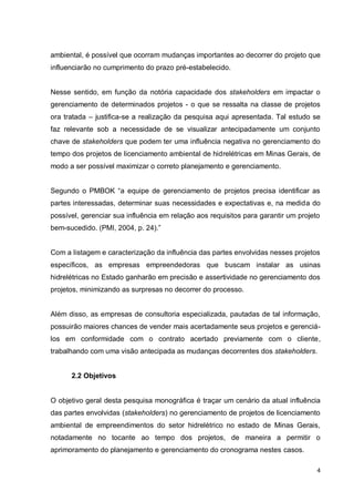 4
ambiental, é possível que ocorram mudanças importantes ao decorrer do projeto que
influenciarão no cumprimento do prazo pré-estabelecido.
Nesse sentido, em função da notória capacidade dos stakeholders em impactar o
gerenciamento de determinados projetos - o que se ressalta na classe de projetos
ora tratada – justifica-se a realização da pesquisa aqui apresentada. Tal estudo se
faz relevante sob a necessidade de se visualizar antecipadamente um conjunto
chave de stakeholders que podem ter uma influência negativa no gerenciamento do
tempo dos projetos de licenciamento ambiental de hidrelétricas em Minas Gerais, de
modo a ser possível maximizar o correto planejamento e gerenciamento.
Segundo o PMBOK “a equipe de gerenciamento de projetos precisa identificar as
partes interessadas, determinar suas necessidades e expectativas e, na medida do
possível, gerenciar sua influência em relação aos requisitos para garantir um projeto
bem-sucedido. (PMI, 2004, p. 24).”
Com a listagem e caracterização da influência das partes envolvidas nesses projetos
específicos, as empresas empreendedoras que buscam instalar as usinas
hidrelétricas no Estado ganharão em precisão e assertividade no gerenciamento dos
projetos, minimizando as surpresas no decorrer do processo.
Além disso, as empresas de consultoria especializada, pautadas de tal informação,
possuirão maiores chances de vender mais acertadamente seus projetos e gerenciá-
los em conformidade com o contrato acertado previamente com o cliente,
trabalhando com uma visão antecipada as mudanças decorrentes dos stakeholders.
2.2 Objetivos
O objetivo geral desta pesquisa monográfica é traçar um cenário da atual influência
das partes envolvidas (stakeholders) no gerenciamento de projetos de licenciamento
ambiental de empreendimentos do setor hidrelétrico no estado de Minas Gerais,
notadamente no tocante ao tempo dos projetos, de maneira a permitir o
aprimoramento do planejamento e gerenciamento do cronograma nestes casos.
 