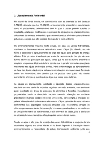 6
3. Licenciamento Ambiental
No estado de Minas Gerais, em concordância com as diretrizes da Lei Estadual
7.772/80, alterada pela Lei 15.972/06, o licenciamento ambiental é caracterizado
como o procedimento administrativo com o qual o poder público autoriza a
instalação, ampliação, modificação e operação de atividades ou empreendimentos
utilizadores de recursos ambientais, que são considerados efetiva ou potencialmente
poluidores, ou seja, que são capazes de degradar o meio ambiente.
Os empreendimentos tratados neste estudo, ou seja, as usinas hidrelétricas,
consistem no barramento de um determinado curso d’água (rio, ribeirão, etc.) de
forma a possibilitar o aproveitamento da força das águas para geração de energia
elétrica. Este processo é realizado por meio da movimentação das pás de uma
turbina através da passagem das águas, sendo que no eixo da turbina encontra-se
acoplado um gerador. O giro da turbina permite que o gerador converta a energia do
movimento das águas em energia elétrica. Para a maximização do aproveitamento
da força das águas, via de regra, estes empreendimentos acumulam água, formando
assim um reservatório, que permite que se produza uma queda não natural
aumentando a força e a quantidade de água que passa pelas turbinas.
As etapas de planejamento, instalação e operação desses empreendimentos
resultam em uma série de impactos negativos ao meio ambiente, com destaque
para: inundação de áreas de produção de alimentos e florestas, inviabilizando
propriedades rurais e destruindo habitats naturais; alteração do ambiente
prejudicando diversas espécies de seres vivos como, por exemplo, a migração de
peixes; alteração do funcionamento dos cursos d’água; geração de expectativas e
sentimentos nas populações humanas atingidas pelo reservatório; atração de
diversas pessoas aos locais de construção por serem grandes obras e necessitarem
de um grande efetivo de trabalhadores, o que contribui, às vezes, para a saturação
da infraestrutura dos municípios afetados pelas usinas; dentre outros.
Tendo em vista o alto grau de impacto das usinas hidrelétricas, o conjunto de leis
atualmente vigente em Minas Gerais e no Brasil imputam à instalação destes
empreendimentos a necessidade do prévio licenciamento ambiental junto aos
 