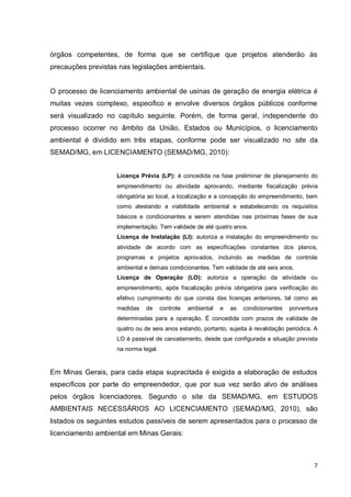 7
órgãos competentes, de forma que se certifique que projetos atenderão às
precauções previstas nas legislações ambientais.
O processo de licenciamento ambiental de usinas de geração de energia elétrica é
muitas vezes complexo, especifico e envolve diversos órgãos públicos conforme
será visualizado no capítulo seguinte. Porém, de forma geral, independente do
processo ocorrer no âmbito da União, Estados ou Municípios, o licenciamento
ambiental é dividido em três etapas, conforme pode ser visualizado no site da
SEMAD/MG, em LICENCIAMENTO (SEMAD/MG, 2010):
Licença Prévia (LP): é concedida na fase preliminar de planejamento do
empreendimento ou atividade aprovando, mediante fiscalização prévia
obrigatória ao local, a localização e a concepção do empreendimento, bem
como atestando a viabilidade ambiental e estabelecendo os requisitos
básicos e condicionantes a serem atendidas nas próximas fases de sua
implementação. Tem validade de até quatro anos.
Licença de Instalação (LI): autoriza a instalação do empreendimento ou
atividade de acordo com as especificações constantes dos planos,
programas e projetos aprovados, incluindo as medidas de controle
ambiental e demais condicionantes. Tem validade de até seis anos.
Licença de Operação (LO): autoriza a operação da atividade ou
empreendimento, após fiscalização prévia obrigatória para verificação do
efetivo cumprimento do que consta das licenças anteriores, tal como as
medidas de controle ambiental e as condicionantes porventura
determinadas para a operação. É concedida com prazos de validade de
quatro ou de seis anos estando, portanto, sujeita à revalidação periódica. A
LO é passível de cancelamento, desde que configurada a situação prevista
na norma legal.
Em Minas Gerais, para cada etapa supracitada é exigida a elaboração de estudos
específicos por parte do empreendedor, que por sua vez serão alvo de análises
pelos órgãos licenciadores. Segundo o site da SEMAD/MG, em ESTUDOS
AMBIENTAIS NECESSÁRIOS AO LICENCIAMENTO (SEMAD/MG, 2010), são
listados os seguintes estudos passíveis de serem apresentados para o processo de
licenciamento ambiental em Minas Gerais:
 