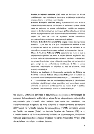 8
Estudo de Impacto Ambiental (EIA): deve ser elaborado por equipe
multidisciplinar, com o objetivo de demonstrar a viabilidade ambiental do
empreendimento ou atividade a ser instalada.
Relatório de Impacto Ambiental (RIMA): explicita as conclusões do EIA e
que necessariamente sempre o acompanha. À semelhança do EIA, o RIMA
deve ser elaborado por equipe multidisciplinar, redigido em linguagem
acessível, devidamente ilustrado com mapas, gráficos e tabelas, de forma a
facilitar a compreensão de todas as conseqüências ambientais e sociais do
projeto por parte de todos os segmentos sociais interessados,
principalmente a comunidade da área diretamente afetada.
Relatório de Controle Ambiental (RCA): exigido em caso de dispensa do
EIA/RIMA. É por meio do RCA que o empreendedor identifica as não
conformidades efetivas ou potenciais decorrentes da instalação e da
operação do empreendimento para o qual está sendo requerida a licença.
Plano de Controle Ambiental (PCA): documento por meio do qual o
empreendedor apresenta os planos e projetos capazes de prevenir e/ou
controlar os impactos ambientais decorrentes da instalação e da operação
do empreendimento para o qual está sendo requerida a licença, bem como
para corrigir as não conformidades identificadas. O PCA é sempre
necessário, independente da exigência ou não de EIA/RIMA, sendo
solicitado durante a LI.
Relatório de Avaliação de Desempenho Ambiental do Sistema de
Controle e demais Medidas Mitigadoras (RADA): tem a finalidade de
subsidiar a análise do requerimento de revalidação [...] A revalidação da LO
é [...] a oportunidade para que o empreendedor explicite os compromissos
ambientais voluntários porventura assumidos, bem como algum passivo
ambiental não conhecido ou não declarado por ocasião da LP ou da LI ou
da primeira LO ou mesmo por ocasião da última revalidação.
Os estudos, juntamente com toda a documentação necessária a formalização do
processo de licenciamento ambiental em Minas Gerais são analisados pelos órgãos
responsáveis pela concessão das Licenças, que neste caso consistem: nas
Superintendências Regionais de Meio Ambiente e Desenvolvimento Sustentável
(SUPRAMs); na Fundação Estadual de Meio Ambiente (FEAM); no Instituto Mineiro
de Gestão das Águas (IGAM); no Instituto Estadual de Florestas (IEF); e no
Conselho Estadual de Política Ambiental (COPAM), um órgão colegiado, dividido em
Câmaras Especializadas nomeadas Unidades Regionais Colegiadas (URCs) onde
são votadas e concedidas ou não as licenças.
 