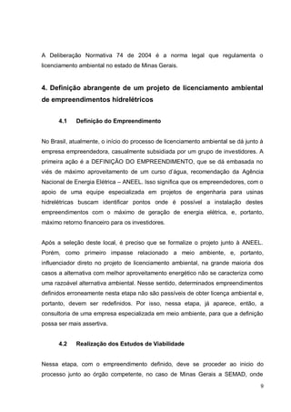 9
A Deliberação Normativa 74 de 2004 é a norma legal que regulamenta o
licenciamento ambiental no estado de Minas Gerais.
4. Definição abrangente de um projeto de licenciamento ambiental
de empreendimentos hidrelétricos
4.1 Definição do Empreendimento
No Brasil, atualmente, o início do processo de licenciamento ambiental se dá junto à
empresa empreendedora, casualmente subsidiada por um grupo de investidores. A
primeira ação é a DEFINIÇÃO DO EMPREENDIMENTO, que se dá embasada no
viés de máximo aproveitamento de um curso d’água, recomendação da Agência
Nacional de Energia Elétrica – ANEEL. Isso significa que os empreendedores, com o
apoio de uma equipe especializada em projetos de engenharia para usinas
hidrelétricas buscam identificar pontos onde é possível a instalação destes
empreendimentos com o máximo de geração de energia elétrica, e, portanto,
máximo retorno financeiro para os investidores.
Após a seleção deste local, é preciso que se formalize o projeto junto à ANEEL.
Porém, como primeiro impasse relacionado a meio ambiente, e, portanto,
influenciador direto no projeto de licenciamento ambiental, na grande maioria dos
casos a alternativa com melhor aproveitamento energético não se caracteriza como
uma razoável alternativa ambiental. Nesse sentido, determinados empreendimentos
definidos erroneamente nesta etapa não são passíveis de obter licença ambiental e,
portanto, devem ser redefinidos. Por isso, nessa etapa, já aparece, então, a
consultoria de uma empresa especializada em meio ambiente, para que a definição
possa ser mais assertiva.
4.2 Realização dos Estudos de Viabilidade
Nessa etapa, com o empreendimento definido, deve se proceder ao inicio do
processo junto ao órgão competente, no caso de Minas Gerais a SEMAD, onde
 
