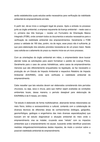 10
serão estabelecidos quais estudos serão necessários para verificação da viabilidade
ambiental do empreendimento em tela.
A partir daí, dá-se início a contagem legal de prazos. Após a entrada no processo
junto ao órgão ambiental, a empresa requerente da licença ambiental – neste caso a
LI, primeira das três licenças – recebe um Formulário de Orientação Básica
Integrado (FOBI), onde constam todos os documentos e estudos necessários para a
verificação da viabilidade ambiental dos empreendimentos. Geralmente o FOBI
possui a validade de 180 dias, porém, via de regra, esse prazo não é suficiente, já
que para elaboração dos estudos previstos necessita-se de um prazo maior. Neste
caso solicita-se o adiamento do prazo ou mesmo inicia-se um novo processo.
Com as orientações do órgão ambiental em mãos, o empreendedor deve buscar
atender todas as solicitações para assim formalizar o pedido de Licença Prévia.
Geralmente para o caso de usinas hidrelétricas, salvo casos de empreendimentos
menores que são diferentemente enquadrados na legislação, se faz necessário a
produção de um Estudo de Impacto Ambiental e respectivo Relatório de Impacto
Ambiental (EIA/RIMA), onde será verificada a viabilidade ambiental do
empreendimento.
Cabe ressaltar que tais estudos devem ser elaborados considerando dois períodos
chuvosos, ou seja, seca e chuva, para que melhor sejam avaliadas as condições
ambientais locais, dessa maneira, o período desejável para elaboração de
EIA/RIMAs é de 9 meses, em média.
Tal estudo é elaborado de forma multidisciplinar, abarcando temas relacionados ao
meio físico, biótico e socioeconômico e cultural, contando com a colaboração de
diversos técnicos de diferentes áreas de conhecimentos (biólogos, geógrafos,
geomorfológos, geólogos e engenheiros das mais diversas especializações) que
buscam em tal estudo diagnosticar a situação ambiental do meio onde o
empreendimento visa se instalar, cruzando esse “retrato” com os impactos
ambientais que o empreendimento irá causar, buscando então identificar possíveis
medidas mitigadoras/minimizadoras destes impactos, de modo a concluir sobre a
possível viabilidade ambiental do empreendimento.
 
