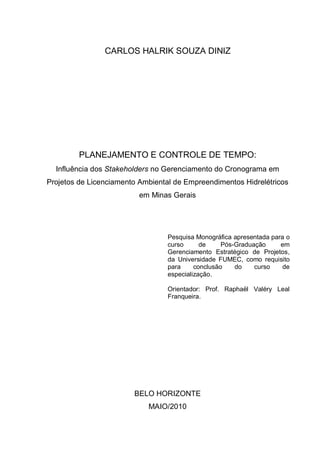 CARLOS HALRIK SOUZA DINIZ
PLANEJAMENTO E CONTROLE DE TEMPO:
Influência dos Stakeholders no Gerenciamento do Cronograma em
Projetos de Licenciamento Ambiental de Empreendimentos Hidrelétricos
em Minas Gerais
Pesquisa Monográfica apresentada para o
curso de Pós-Graduação em
Gerenciamento Estratégico de Projetos,
da Universidade FUMEC, como requisito
para conclusão do curso de
especialização.
Orientador: Prof. Raphaël Valéry Leal
Franqueira.
BELO HORIZONTE
MAIO/2010
 