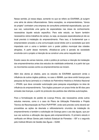 11
Nesse sentido, já nessa etapa, somente no que se refere ao EIA/RIMA, já surgem
uma série de atores influenciadores. Salvo exceções, os empreendedores, “donos
do projeto” contratam uma empresa de consultoria ambiental especializada, que por
sua vez, subcontrata uma gama de especialistas nas áreas de conhecimento
necessárias àquele estudo especifico. Para este estudo, se fazem também
necessários vários trabalhos de campo, ou seja, as equipes especializadas já vão ao
local previsto à instalação do empreendimento. Para isso, é fundamental que o
empreendedor proceda a uma comunicação social direta com a sociedade que será
impactada com a usina e também com o poder público municipal das cidades
atingidas. A partir desse momento, oficializa-se junto à parcela da sociedade
envolvida com o projeto a intenção de se construir uma usina naquele local.
Exceto casos de usinas maiores, onde o público já conhece a intenção de instalação
dos empreendimentos antes dos estudos de viabilidade ambiental, é a partir daí que
os movimentos sociais contra os empreendimentos se iniciam.
Além dos atores já citados, para os estudos de EIA/RIMA aparecem ainda a
influência de outros órgãos públicos, no caso o IBAMA, que deve emitir licença para
pesquisa de fauna (animais) e o Instituto do Patrimônio Histórico e Artístico Nacional
– IPHAN, que deve conceder autorização para pesquisa arqueológica na área de
influência do empreendimento. Tais órgãos possuem um prazo limite de 90 dias para
emissão das licenças, a partir do protocolo dos pedidos das referidas autorizações.
Para a formalização do pedido de Licença Prévia, são necessários ainda outros
estudos menores, como é o caso do Plano de Utilização Pretendida e Projeto
Técnico de Recomposição de Flora PUP/PTRF, onde será previsto como deverá ser
procedidas as ações de desmate e reflorestamento oriundos da instalação do
empreendimento e também a solicitação de Outorga para o uso das águas, que por
sua vez autoriza a utilização das águas pelo empreendimento. O primeiro estudo é
verificado em Minas Gerais pelo Instituto Estadual de Florestas – IEF e o segundo
pelo Instituto Mineiro de Gestão das Águas – IGAM.
 