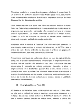 12
Além disso, para todos os empreendimentos, surge a solicitação de apresentação de
um certificado das prefeituras dos municípios afetados pelas usinas, comunicando
que o empreendimento encontra-se de acordo com a legislação municipal e o Plano
Diretor de Uso dos Solos daquele município.
Cabe também ressaltar que nessa fase, deve ser concluído também o Projeto
Básico de Engenharia do empreendimento, que nada mais é que o projeto em si de
engenharia, que geralmente é contratado pelo empreendedor junto a empresas
também especializadas. Os estudos ambientais balizam-se no Projeto Básico,
portanto, o atraso na conclusão do mesmo, ou mesmo falhas, influenciam
diretamente no prazo e qualidade dos estudos ambientais.
Elaborados todos os estudos, e concluída toda a documentação necessária, o
empreendedor deve protocolar o conjunto de documentos na SUPRAM, para a
análise da equipe técnica ambiental. As despesas de análises são pagas pelo
requerente da licença, bem como taxas e impostos cabíveis.
Anteriormente à conclusão da análise dos estudos por parte do órgão ambiental,
como parte do processo de licenciamento ambiental para os empreendimentos ora
tratados, deve ser realizada uma audiência pública com a comunidade, onde são
apresentados à sociedade os estudos ambientais elaborados e ainda o
empreendimento em si, detalhando o que será feito e como. Nessa audiência, a
população tem direito à palavra e os indivíduos podem colocar suas duvidas e
anseios. O resultado dessa reunião compõe o conjunto de fatores verificados para a
tomada de decisão dos técnicos analisadores do processo acerca da viabilidade
ambiental do empreendimento.
4.3 Obtenção da Licença Prévia (LP)
Após todos os procedimentos para a formalização da solicitação da Licença Prévia,
ou seja, após o protocolo de todos os estudos e documentos necessários e a
realização da audiência pública, os técnicos da SUPRAM, concluem a análise de
todo o material, devendo produzir um Parecer Único, contendo a opinião dos
 