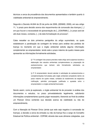 13
técnicos a cerca da procedência dos documentos apresentados e também quanto à
viabilidade ambiental do empreendimento.
Segundo o Decreto 44.844 de 25 de junho de 2008, (SEMAD, 2008), em seu artigo
11, “o prazo para decisão acerca dos requerimentos de concessão das licenças [...]
em que houver a necessidade de apresentação de [...] EIA/RIMA [...] o prazo será de
até doze meses, contados, [...] da data formalização do processo”.
Cabe ressaltar os dois primeiros parágrafos do artigo supracitado, os quais
estabelecem a paralisação da contagem do tempo para análise dos pedidos de
licença no momento em que o órgão ambiental solicita alguma informação
complementar ao empreendedor, tendo este o prazo máximo de quatro meses para
apresentar as informações formalmente solicitadas.
§ 1º A contagem dos prazos previstos neste artigo será suspensa durante a
elaboração dos estudos ambientais complementares ou preparação de
esclarecimentos que tenham sido formalmente solicitados ao
empreendedor.
§ 2º O empreendedor deverá atender à solicitação de esclarecimentos e
complementações formuladas pelo órgão ambiental competente dentro do
prazo máximo de quatro meses, contados do recebimento da respectiva
notificação, admitida prorrogação justificada e ajustada entre o
empreendedor e o órgão ambiental licenciador.
Sendo assim, como já explanado, o órgão ambiental há de proceder à análise dos
documentos e estudos, no prazo pré-estabelecido legalmente, solicitando
informações complementares quando julgar necessário, liberando ao final da análise
um Parecer Único contendo sua decisão acerca da viabilidade ou não do
empreendimento.
Com a liberação do Parecer Único (ainda que este seja negativo à concessão da
licença), a decisão a cerca da emissão ou não da licença fica a cargo do Conselho
Estadual de Política ambiental - COPAM, através das suas câmaras colegiadas, que
 