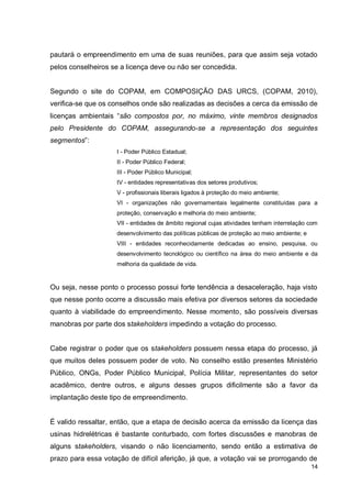 14
pautará o empreendimento em uma de suas reuniões, para que assim seja votado
pelos conselheiros se a licença deve ou não ser concedida.
Segundo o site do COPAM, em COMPOSIÇÃO DAS URCS, (COPAM, 2010),
verifica-se que os conselhos onde são realizadas as decisões a cerca da emissão de
licenças ambientais “são compostos por, no máximo, vinte membros designados
pelo Presidente do COPAM, assegurando-se a representação dos seguintes
segmentos”:
I - Poder Público Estadual;
II - Poder Público Federal;
III - Poder Público Municipal;
IV - entidades representativas dos setores produtivos;
V - profissionais liberais ligados à proteção do meio ambiente;
VI - organizações não governamentais legalmente constituídas para a
proteção, conservação e melhoria do meio ambiente;
VII - entidades de âmbito regional cujas atividades tenham interrelação com
desenvolvimento das políticas públicas de proteção ao meio ambiente; e
VIII - entidades reconhecidamente dedicadas ao ensino, pesquisa, ou
desenvolvimento tecnológico ou científico na área do meio ambiente e da
melhoria da qualidade de vida.
Ou seja, nesse ponto o processo possui forte tendência a desaceleração, haja visto
que nesse ponto ocorre a discussão mais efetiva por diversos setores da sociedade
quanto à viabilidade do empreendimento. Nesse momento, são possíveis diversas
manobras por parte dos stakeholders impedindo a votação do processo.
Cabe registrar o poder que os stakeholders possuem nessa etapa do processo, já
que muitos deles possuem poder de voto. No conselho estão presentes Ministério
Público, ONGs, Poder Público Municipal, Polícia Militar, representantes do setor
acadêmico, dentre outros, e alguns desses grupos dificilmente são a favor da
implantação deste tipo de empreendimento.
É valido ressaltar, então, que a etapa de decisão acerca da emissão da licença das
usinas hidrelétricas é bastante conturbado, com fortes discussões e manobras de
alguns stakeholders, visando o não licenciamento, sendo então a estimativa de
prazo para essa votação de difícil aferição, já que, a votação vai se prorrogando de
 
