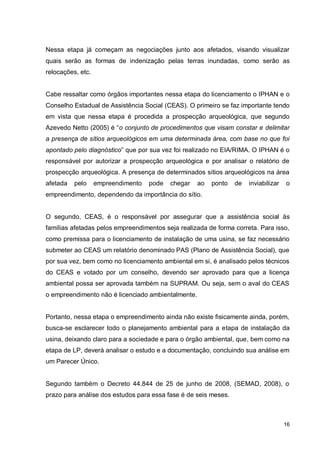 16
Nessa etapa já começam as negociações junto aos afetados, visando visualizar
quais serão as formas de indenização pelas terras inundadas, como serão as
relocações, etc.
Cabe ressaltar como órgãos importantes nessa etapa do licenciamento o IPHAN e o
Conselho Estadual de Assistência Social (CEAS). O primeiro se faz importante tendo
em vista que nessa etapa é procedida a prospecção arqueológica, que segundo
Azevedo Netto (2005) é “o conjunto de procedimentos que visam constar e delimitar
a presença de sítios arqueológicos em uma determinada área, com base no que foi
apontado pelo diagnóstico” que por sua vez foi realizado no EIA/RIMA. O IPHAN é o
responsável por autorizar a prospecção arqueológica e por analisar o relatório de
prospecção arqueológica. A presença de determinados sítios arqueológicos na área
afetada pelo empreendimento pode chegar ao ponto de inviabilizar o
empreendimento, dependendo da importância do sítio.
O segundo, CEAS, é o responsável por assegurar que a assistência social às
famílias afetadas pelos empreendimentos seja realizada de forma correta. Para isso,
como premissa para o licenciamento de instalação de uma usina, se faz necessário
submeter ao CEAS um relatório denominado PAS (Plano de Assistência Social), que
por sua vez, bem como no licenciamento ambiental em si, é analisado pelos técnicos
do CEAS e votado por um conselho, devendo ser aprovado para que a licença
ambiental possa ser aprovada também na SUPRAM. Ou seja, sem o aval do CEAS
o empreendimento não é licenciado ambientalmente.
Portanto, nessa etapa o empreendimento ainda não existe fisicamente ainda, porém,
busca-se esclarecer todo o planejamento ambiental para a etapa de instalação da
usina, deixando claro para a sociedade e para o órgão ambiental, que, bem como na
etapa de LP, deverá analisar o estudo e a documentação, concluindo sua análise em
um Parecer Único.
Segundo também o Decreto 44.844 de 25 de junho de 2008, (SEMAD, 2008), o
prazo para análise dos estudos para essa fase é de seis meses.
 