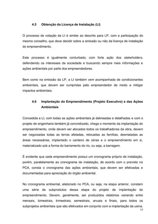 17
4.5 Obtenção da Licença de Instalação (LI)
O processo de votação da LI é similar ao descrito para LP, com a participação do
mesmo conselho, que deve decidir sobre a emissão ou não da licença de instalação
do empreendimento.
Este processo é igualmente conturbado, com forte ação dos stakeholders,
defendendo os interesses da sociedade e buscando sempre mais informações e
ações ambientais por parte dos empreendedores.
Bem como na emissão da LP, a LI também vem acompanhada de condicionantes
ambientais, que devem ser cumpridas pelo empreendedor de modo a mitigar
impactos ambientais.
4.6 Implantação do Empreendimento (Projeto Executivo) e das Ações
Ambientais
Concedida a LI, com todas as ações ambientais já delineadas e detalhadas e com o
projeto de engenharia também já concretizado, chega o momento da implantação do
empreendimento, onde devem ser alocados todos os trabalhadores da obra, devem
ser negociadas todas as terras afetadas, relocadas as famílias, desmatadas as
áreas necessárias, implantado o canteiro de obras e o empreendimento em si,
materializado sob a forma do barramento do rio, ou seja, a barragem.
É evidente que cada empreendimento possui um cronograma próprio de instalação,
porém, paralelamente ao cronograma de instalação, de acordo com o previsto no
PCA, consta o cronograma das ações ambientais, que devem ser efetivadas e
documentadas para apreciação do órgão ambiental.
No cronograma ambiental, elaborado no PCA, ou seja, na etapa anterior, constam
uma série de subprodutos dessa etapa do projeto de implantação do
empreendimento. Devem, geralmente, ser produzidos relatórios variando entre
mensais, bimestrais, trimestrais, semestrais, anuais e finais, para todos os
subprojetos ambientais que são efetivados em conjunto com a implantação da usina.
 