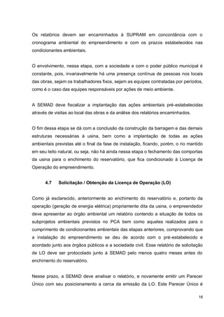 18
Os relatórios devem ser encaminhados à SUPRAM em concordância com o
cronograma ambiental do empreendimento e com os prazos estabelecidos nas
condicionantes ambientais.
O envolvimento, nessa etapa, com a sociedade e com o poder público municipal é
constante, pois, invariavelmente há uma presença contínua de pessoas nos locais
das obras, sejam os trabalhadores fixos, sejam as equipes contratadas por períodos,
como é o caso das equipes responsáveis por ações de meio ambiente.
A SEMAD deve fiscalizar a implantação das ações ambientais pré-estabelecidas
através de visitas ao local das obras e da análise dos relatórios encaminhados.
O fim dessa etapa se dá com a conclusão da construção da barragem e das demais
estruturas necessárias à usina, bem como a implantação de todas as ações
ambientais previstas até o final da fase de instalação, ficando, porém, o rio mantido
em seu leito natural, ou seja, não há ainda nessa etapa o fechamento das comportas
da usina para o enchimento do reservatório, que fica condicionado à Licença de
Operação do empreendimento.
4.7 Solicitação / Obtenção da Licença de Operação (LO)
Como já esclarecido, anteriormente ao enchimento do reservatório e, portanto da
operação (geração de energia elétrica) propriamente dita da usina, o empreendedor
deve apresentar ao órgão ambiental um relatório contendo a situação de todos os
subprojetos ambientais previstos no PCA bem como aqueles realizados para o
cumprimento de condicionantes ambientais das etapas anteriores, comprovando que
a instalação do empreendimento se deu de acordo com o pré-estabelecido e
acordado junto aos órgãos públicos e a sociedade civil. Esse relatório de solicitação
de LO deve ser protocolado junto à SEMAD pelo menos quatro meses antes do
enchimento do reservatório.
Nesse prazo, a SEMAD deve analisar o relatório, e novamente emitir um Parecer
Único com seu posicionamento a cerca da emissão da LO. Este Parecer Único é
 
