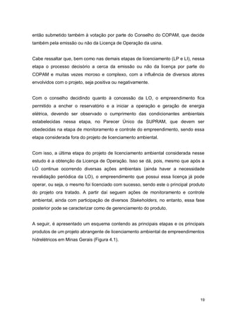 19
então submetido também à votação por parte do Conselho do COPAM, que decide
também pela emissão ou não da Licença de Operação da usina.
Cabe ressaltar que, bem como nas demais etapas de licenciamento (LP e LI), nessa
etapa o processo decisório a cerca da emissão ou não da licença por parte do
COPAM e muitas vezes moroso e complexo, com a influência de diversos atores
envolvidos com o projeto, seja positiva ou negativamente.
Com o conselho decidindo quanto à concessão da LO, o empreendimento fica
permitido a encher o reservatório e a iniciar a operação e geração de energia
elétrica, devendo ser observado o cumprimento das condicionantes ambientais
estabelecidas nessa etapa, no Parecer Único da SUPRAM, que devem ser
obedecidas na etapa de monitoramento e controle do empreendimento, sendo essa
etapa considerada fora do projeto de licenciamento ambiental.
Com isso, a última etapa do projeto de licenciamento ambiental considerada nesse
estudo é a obtenção da Licença de Operação. Isso se dá, pois, mesmo que após a
LO continue ocorrendo diversas ações ambientais (ainda haver a necessidade
revalidação periódica da LO), o empreendimento que possui essa licença já pode
operar, ou seja, o mesmo foi licenciado com sucesso, sendo este o principal produto
do projeto ora tratado. A partir daí seguem ações de monitoramento e controle
ambiental, ainda com participação de diversos Stakeholders, no entanto, essa fase
posterior pode se caracterizar como de gerenciamento do produto.
A seguir, é apresentado um esquema contendo as principais etapas e os principais
produtos de um projeto abrangente de licenciamento ambiental de empreendimentos
hidrelétricos em Minas Gerais (Figura 4.1).
 
