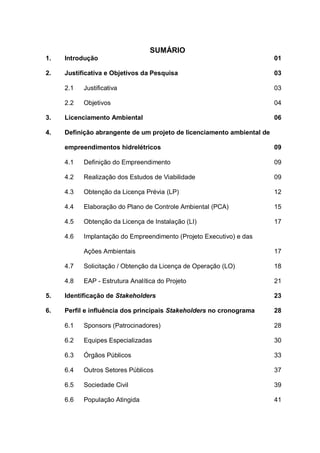 SUMÁRIO
1. Introdução 01
2. Justificativa e Objetivos da Pesquisa 03
2.1 Justificativa 03
2.2 Objetivos 04
3. Licenciamento Ambiental 06
4. Definição abrangente de um projeto de licenciamento ambiental de
empreendimentos hidrelétricos 09
4.1 Definição do Empreendimento 09
4.2 Realização dos Estudos de Viabilidade 09
4.3 Obtenção da Licença Prévia (LP) 12
4.4 Elaboração do Plano de Controle Ambiental (PCA) 15
4.5 Obtenção da Licença de Instalação (LI) 17
4.6 Implantação do Empreendimento (Projeto Executivo) e das
Ações Ambientais 17
4.7 Solicitação / Obtenção da Licença de Operação (LO) 18
4.8 EAP - Estrutura Analítica do Projeto 21
5. Identificação de Stakeholders 23
6. Perfil e influência dos principais Stakeholders no cronograma 28
6.1 Sponsors (Patrocinadores) 28
6.2 Equipes Especializadas 30
6.3 Órgãos Públicos 33
6.4 Outros Setores Públicos 37
6.5 Sociedade Civil 39
6.6 População Atingida 41
 