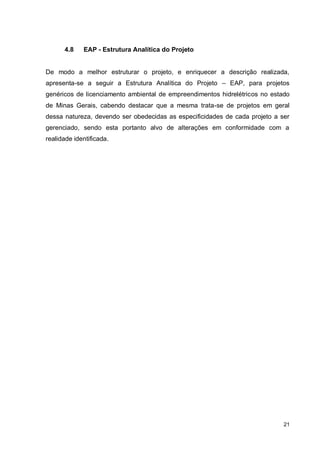 21
4.8 EAP - Estrutura Analítica do Projeto
De modo a melhor estruturar o projeto, e enriquecer a descrição realizada,
apresenta-se a seguir a Estrutura Analítica do Projeto – EAP, para projetos
genéricos de licenciamento ambiental de empreendimentos hidrelétricos no estado
de Minas Gerais, cabendo destacar que a mesma trata-se de projetos em geral
dessa natureza, devendo ser obedecidas as especificidades de cada projeto a ser
gerenciado, sendo esta portanto alvo de alterações em conformidade com a
realidade identificada.
 
