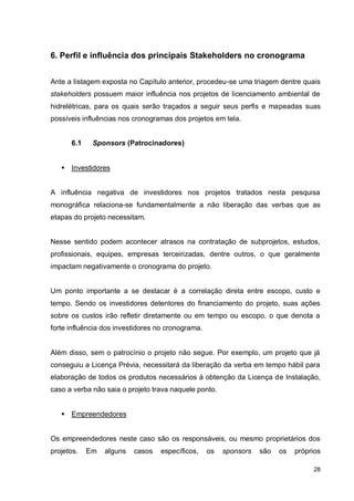 28
6. Perfil e influência dos principais Stakeholders no cronograma
Ante a listagem exposta no Capítulo anterior, procedeu-se uma triagem dentre quais
stakeholders possuem maior influência nos projetos de licenciamento ambiental de
hidrelétricas, para os quais serão traçados a seguir seus perfis e mapeadas suas
possíveis influências nos cronogramas dos projetos em tela.
6.1 Sponsors (Patrocinadores)
 Investidores
A influência negativa de investidores nos projetos tratados nesta pesquisa
monográfica relaciona-se fundamentalmente a não liberação das verbas que as
etapas do projeto necessitam.
Nesse sentido podem acontecer atrasos na contratação de subprojetos, estudos,
profissionais, equipes, empresas terceirizadas, dentre outros, o que geralmente
impactam negativamente o cronograma do projeto.
Um ponto importante a se destacar é a correlação direta entre escopo, custo e
tempo. Sendo os investidores detentores do financiamento do projeto, suas ações
sobre os custos irão refletir diretamente ou em tempo ou escopo, o que denota a
forte influência dos investidores no cronograma.
Além disso, sem o patrocínio o projeto não segue. Por exemplo, um projeto que já
conseguiu a Licença Prévia, necessitará da liberação da verba em tempo hábil para
elaboração de todos os produtos necessários à obtenção da Licença de Instalação,
caso a verba não saia o projeto trava naquele ponto.
 Empreendedores
Os empreendedores neste caso são os responsáveis, ou mesmo proprietários dos
projetos. Em alguns casos específicos, os sponsors são os próprios
 