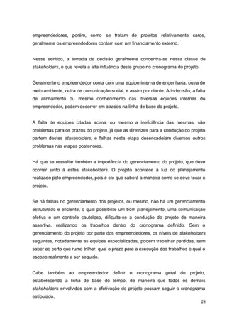29
empreendedores, porém, como se tratam de projetos relativamente caros,
geralmente os empreendedores contam com um financiamento externo.
Nesse sentido, a tomada de decisão geralmente concentra-se nessa classe de
stakeholders, o que revela a alta influência deste grupo no cronograma do projeto.
Geralmente o empreendedor conta com uma equipe interna de engenharia, outra de
meio ambiente, outra de comunicação social, e assim por diante. A indecisão, a falta
de alinhamento ou mesmo conhecimento das diversas equipes internas do
empreendedor, podem decorrer em atrasos na linha de base do projeto.
A falta de equipes citadas acima, ou mesmo a ineficiência das mesmas, são
problemas para os prazos do projeto, já que as diretrizes para a condução do projeto
partem destes stakeholders, e falhas nesta etapa desencadeiam diversos outros
problemas nas etapas posteriores.
Há que se ressaltar também a importância do gerenciamento do projeto, que deve
ocorrer junto à estes stakeholders. O projeto acontece à luz do planejamento
realizado pelo empreendedor, pois é ele que saberá a maneira como se deve tocar o
projeto.
Se há falhas no gerenciamento dos projetos, ou mesmo, não há um gerenciamento
estruturado e eficiente, o qual possibilite um bom planejamento, uma comunicação
efetiva e um controle cauteloso, dificulta-se a condução do projeto de maneira
assertiva, realizando os trabalhos dentro do cronograma definido. Sem o
gerenciamento do projeto por parte dos empreendedores, os níveis de stakeholders
seguintes, notadamente as equipes especializadas, podem trabalhar perdidas, sem
saber ao certo que rumo trilhar, qual o prazo para a execução dos trabalhos e qual o
escopo realmente a ser seguido.
Cabe também ao empreendedor definir o cronograma geral do projeto,
estabelecendo a linha de base do tempo, de maneira que todos os demais
stakeholders envolvidos com a efetivação do projeto possam seguir o cronograma
estipulado.
 