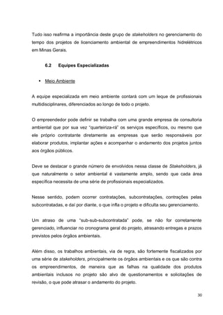 30
Tudo isso reafirma a importância deste grupo de stakeholders no gerenciamento do
tempo dos projetos de licenciamento ambiental de empreendimentos hidrelétricos
em Minas Gerais.
6.2 Equipes Especializadas
 Meio Ambiente
A equipe especializada em meio ambiente contará com um leque de profissionais
multidisciplinares, diferenciados ao longo de todo o projeto.
O empreendedor pode definir se trabalha com uma grande empresa de consultoria
ambiental que por sua vez “quarteiriza-rá” os serviços específicos, ou mesmo que
ele próprio contratante diretamente as empresas que serão responsáveis por
elaborar produtos, implantar ações e acompanhar o andamento dos projetos juntos
aos órgãos públicos.
Deve se destacar o grande número de envolvidos nessa classe de Stakeholders, já
que naturalmente o setor ambiental é vastamente amplo, sendo que cada área
específica necessita de uma série de profissionais especializados.
Nesse sentido, podem ocorrer contratações, subcontratações, contrações pelas
subcontratadas, e daí por diante, o que infla o projeto e dificulta seu gerenciamento.
Um atraso de uma “sub-sub-subcontratada” pode, se não for corretamente
gerenciado, influenciar no cronograma geral do projeto, atrasando entregas e prazos
previstos pelos órgãos ambientais.
Além disso, os trabalhos ambientais, via de regra, são fortemente fiscalizados por
uma série de stakeholders, principalmente os órgãos ambientais e os que são contra
os empreendimentos, de maneira que as falhas na qualidade dos produtos
ambientais inclusos no projeto são alvo de questionamentos e solicitações de
revisão, o que pode atrasar o andamento do projeto.
 