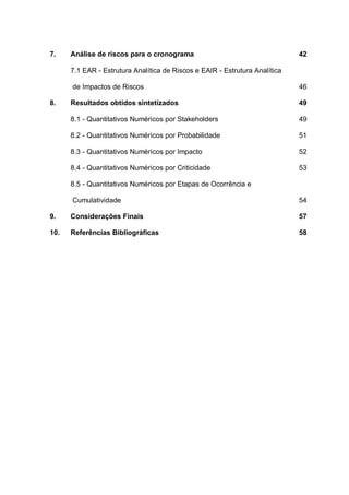 7. Análise de riscos para o cronograma 42
7.1 EAR - Estrutura Analítica de Riscos e EAIR - Estrutura Analítica
de Impactos de Riscos 46
8. Resultados obtidos sintetizados 49
8.1 - Quantitativos Numéricos por Stakeholders 49
8.2 - Quantitativos Numéricos por Probabilidade 51
8.3 - Quantitativos Numéricos por Impacto 52
8.4 - Quantitativos Numéricos por Criticidade 53
8.5 - Quantitativos Numéricos por Etapas de Ocorrência e
Cumulatividade 54
9. Considerações Finais 57
10. Referências Bibliográficas 58
 