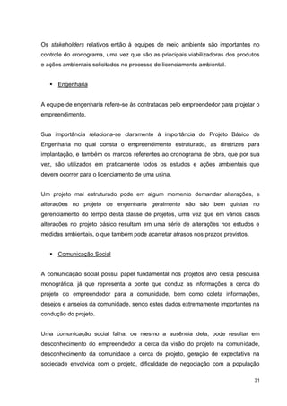 31
Os stakeholders relativos então à equipes de meio ambiente são importantes no
controle do cronograma, uma vez que são as principais viabilizadoras dos produtos
e ações ambientais solicitados no processo de licenciamento ambiental.
 Engenharia
A equipe de engenharia refere-se às contratadas pelo empreendedor para projetar o
empreendimento.
Sua importância relaciona-se claramente à importância do Projeto Básico de
Engenharia no qual consta o empreendimento estruturado, as diretrizes para
implantação, e também os marcos referentes ao cronograma de obra, que por sua
vez, são utilizados em praticamente todos os estudos e ações ambientais que
devem ocorrer para o licenciamento de uma usina.
Um projeto mal estruturado pode em algum momento demandar alterações, e
alterações no projeto de engenharia geralmente não são bem quistas no
gerenciamento do tempo desta classe de projetos, uma vez que em vários casos
alterações no projeto básico resultam em uma série de alterações nos estudos e
medidas ambientais, o que também pode acarretar atrasos nos prazos previstos.
 Comunicação Social
A comunicação social possui papel fundamental nos projetos alvo desta pesquisa
monográfica, já que representa a ponte que conduz as informações a cerca do
projeto do empreendedor para a comunidade, bem como coleta informações,
desejos e anseios da comunidade, sendo estes dados extremamente importantes na
condução do projeto.
Uma comunicação social falha, ou mesmo a ausência dela, pode resultar em
desconhecimento do empreendedor a cerca da visão do projeto na comunidade,
desconhecimento da comunidade a cerca do projeto, geração de expectativa na
sociedade envolvida com o projeto, dificuldade de negociação com a população
 