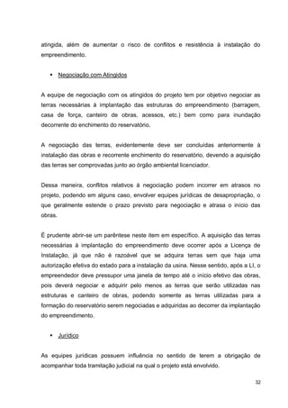 32
atingida, além de aumentar o risco de conflitos e resistência à instalação do
empreendimento.
 Negociação com Atingidos
A equipe de negociação com os atingidos do projeto tem por objetivo negociar as
terras necessárias à implantação das estruturas do empreendimento (barragem,
casa de força, canteiro de obras, acessos, etc.) bem como para inundação
decorrente do enchimento do reservatório.
A negociação das terras, evidentemente deve ser concluídas anteriormente à
instalação das obras e recorrente enchimento do reservatório, devendo a aquisição
das terras ser comprovadas junto ao órgão ambiental licenciador.
Dessa maneira, conflitos relativos à negociação podem incorrer em atrasos no
projeto, podendo em alguns caso, envolver equipes jurídicas de desapropriação, o
que geralmente estende o prazo previsto para negociação e atrasa o início das
obras.
É prudente abrir-se um parêntese neste item em específico. A aquisição das terras
necessárias à implantação do empreendimento deve ocorrer após a Licença de
Instalação, já que não é razoável que se adquira terras sem que haja uma
autorização efetiva do estado para a instalação da usina. Nesse sentido, após a LI, o
empreendedor deve pressupor uma janela de tempo até o início efetivo das obras,
pois deverá negociar e adquirir pelo menos as terras que serão utilizadas nas
estruturas e canteiro de obras, podendo somente as terras utilizadas para a
formação do reservatório serem negociadas e adquiridas ao decorrer da implantação
do empreendimento.
 Jurídico
As equipes jurídicas possuem influência no sentido de terem a obrigação de
acompanhar toda tramitação judicial na qual o projeto está envolvido.
 