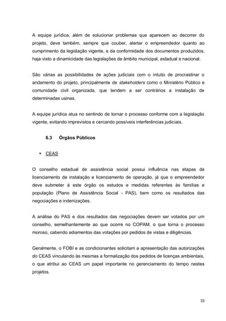 33
A equipe jurídica, além de solucionar problemas que aparecem ao decorrer do
projeto, deve também, sempre que couber, alertar o empreendedor quanto ao
cumprimento da legislação vigente, e da conformidade dos documentos produzidos,
haja visto a dinamicidade das legislações de âmbito municipal, estadual e nacional.
São várias as possibilidades de ações judiciais com o intuito de procrastinar o
andamento do projeto, principalmente de stakeholders como o Ministério Público e
comunidade civil organizada, que tendem a ser contrários a instalação de
determinadas usinas.
A equipe jurídica atua no sentindo de tornar o processo conforme com a legislação
vigente, evitando imprevistos e cercando possíveis interferências judiciais.
6.3 Órgãos Públicos
 CEAS
O conselho estadual de assistência social possui influência nas etapas de
licenciamento de instalação e licenciamento de operação, já que o empreendedor
deve submeter à este órgão os estudos e medidas referentes às famílias e
população (Plano de Assistência Social - PAS), bem como os resultados das
negociações e indenizações.
A análise do PAS e dos resultados das negociações devem ser votados por um
conselho, semelhantemente ao que ocorre no COPAM, o que torna o processo
moroso, cabendo adiamentos das votações por pedidos de vistas e diligências.
Geralmente, o FOBI e as condicionantes solicitam a apresentação das autorizações
do CEAS vinculando às mesmas a formalização dos pedidos de licenças ambientais,
o que atribui ao CEAS um papel importante no gerenciamento do tempo nestes
projetos.
 
