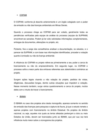 34
 COPAM
O COPAM, conforme já descrito anteriormente é um órgão colegiado com o poder
da emissão ou não das licenças ambientais em Minas Gerais.
Quando o processo chega ao COPAM para ser votado, geralmente todas as
pendências verificadas pela equipe de análise do processo (equipe da SUPRAM)
encontram-se sanadas. Podem já ter sido solicitadas informações complementares,
entregas de documentos, alterações no projeto, etc.
Portanto, fica a cargo dos conselheiros analisar a documentação, os estudos, e o
parecer da SUPRAM, e com base nas informações identificadas, proceder a votação
quanto à emissão ou não da licença ambiental.
A influência do COPAM no projeto refere-se primeiramente a seu poder a cerca do
licenciamento ou não do empreendimento. Em segundo lugar, no COPAM o
processo sofre a maior parte dos entraves referentes aos stakeholders contrários ao
projeto.
Surgem ações legais visando a não votação do projeto, pedidos de vistas,
diligências, discussões longas, dentre outras situações que impedem a votação.
Nesse momento também, surge vários questionamento a cerca do projeto, muitos
deles com o intuito de travar o licenciamento.
 IBAMA
O IBAMA no caso dos projetos alvo desta monografia, aparece somente no sentido
de emissão das licenças para pesquisa e captura de fauna, já que o estudo remete a
apenas projetos com licenciamento no âmbito Estadual. Os projetos de âmbito
nacional, ou seja, aqueles nos quais as terras afetadas pertençam a dois ou mais
Estados da União, devem ser licenciados junto ao IBAMA, que por sua vez terá
influência muito maior sobre o cronograma dos projetos.
 