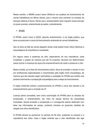 35
Nesse sentido, o IBAMA possui baixa influência nos projetos de licenciamento de
usinas hidrelétricas em Minas Gerais, pois o mesmo atua somente na emissão de
licenças relativas à fauna. Sendo que o empreendedor deve requerer essas licenças
no prazo previsto, anteriormente às ações, evidentemente.
 IPHAN
O IPHAN, assim como o CEAS, descrito anteriormente, é um órgão público, que
deve se posicionar a cerca do licenciamento ambiental de usinas hidrelétricas.
Isso se deve ao fato de usinas alagarem áreas onde podem haver sítios históricos e
arqueológicos de importância à sociedade.
Em alguns casos a presença do sítio, dependendo de sua importância, pode
inviabilizar o projeto da maneira que ele foi proposto, devendo em determinados
casos ocorrer a mudança do layout do empreendimento de modo a preservar o sítio.
Nesse sentido, já na fase de licenciamento prévio, deve-se proceder o estudo in loco
por profissionais especializados e reconhecidos pelo órgão como arqueólogos, de
maneira que tais estudos sejam submetidos a avaliação do IPHAN que emitirá uma
portaria autorizando a prospecção arqueológica para a etapa de licenciamento.
O órgão ambiental solicita o posicionamento do IPHAN a cerca dos estudos e do
empreendimento para a emissão da LP.
Licença prévia concedida, bem como autorização do IPHAN para os estudos de
prospecção, o empreendedor, por meio da equipe técnica de arqueologia
contratada, deverá proceder a prospecção e o conseguinte estudo elaborado com
base nas informações de campo, contendo inclusive as possíveis medidas de
resgate dos sítios identificados.
O IPHAN deverá se posicionar no período de 90 dias, avaliando os estudos e a
importância dos sítios. Caso o órgão entenda que o sítio identificado não seja
 