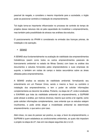 36
passível de resgate, e considere o mesmo importante para a sociedade, o órgão
pode se posicionar contrário à instalação do empreendimento.
Tal órgão torna-se importante influenciador no processo de controle do tempo de
projetos dessa natureza não só pela capacidade de inviabilizar o empreendimento,
mas também pela possibilidade de atrasos nas análises dos estudos.
O posicionamento do IPHAN é considerado na emissão das licenças prévias, de
instalação e de operação.
 SEMAD
A SEMAD atua fundamentalmente na avaliação de viabilidade dos empreendimentos
hidrelétricos (assim como todos os outros empreendimentos passiveis de
licenciamento ambiental no estado de Minas Gerais) com base na análise dos
documentos e estudos fornecidos pelos empreendedores e suas empresas de
suporte, e também em visitas de campo e dados secundários sobre as áreas
afetadas pelos empreendimentos.
A SEMAD analisa os estudos de viabilidade ambiental, formalizando seu
entendimento em um Parecer Único, sendo o mesmo a favor ou contrário à
instalação dos empreendimentos, e tem o poder de solicitar informações
complementares ao decorrer da análise. Portanto, na etapa de LP, onde é analisado
o EIA/RIMA que trata da viabilidade ambiental do empreendimento, a SUPRAM
pode atrasar a análise, por motivos diversos, mesmo que contra a lei vigente, como
pode solicitar informações complementares, caso entenda que os estudos estejam
insuficientes, e pode ainda alegar a inviabilidade ambiental do determinado
empreendimento, o que seria o pior caso.
Além disso, no caso do parecer ser positivo, ou seja, a favor do empreendimento, a
SUPRAM é quem estabelece as condicionantes ambientais, as quais não impactam
o projeto na etapa de LP, mas sim nas etapas seguintes de LI e LO.
 
