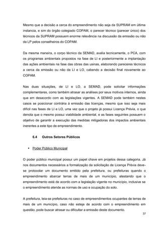 37
Mesmo que a decisão a cerca do empreendimento não seja da SUPRAM em última
instancia, e sim do órgão colegiado COPAM, o parecer técnico (parecer único) dos
técnicos da SUPRAM possuem enorme relevância na discussão da emissão ou não
da LP pelos conselheiros do COPAM.
Da mesma maneira, o corpo técnico da SEMAD, avalia tecnicamente, o PCA, com
os programas ambientais propostos na fase de LI e posteriormente a implantação
das ações ambientais na fase das obras das usinas, elaborando pareceres técnicos
a cerca da emissão ou não da LI e LO, cabendo a decisão final novamente ao
COPAM.
Nas duas situações, de LI e LO, a SEMAD, pode solicitar informações
complementares, como também atrasar as análises por seus motivos internos, ainda
que em desacordo com as legislações vigentes. A SEMAD pode também nestes
casos se posicionar contrária à emissão das licenças, mesmo que isso seja mais
difícil nas fases de LI e LO, uma vez que o projeto já possui Licença Prévia, o que
denota que o mesmo possui viabilidade ambiental, e as fases seguintes possuem o
objetivo de garantir a execução das medidas mitigadoras dos impactos ambientais
inerentes a este tipo de empreendimento.
6.4 Outros Setores Públicos
 Poder Público Municipal
O poder público municipal possui um papel chave em projetos dessa categoria. Já
nos documentos necessários a formalização da solicitação de Licença Prévia deve-
se protocolar um documento emitido pela prefeitura, ou prefeituras quando o
empreendimento abarcar terras de mais de um município, atestando que o
empreendimento está de acordo com a legislação vigente no município, inclusive se
o empreendimento atende as normas de uso e ocupação do solo.
A prefeitura, leia-se prefeituras no caso de empreendimentos ocupantes de terras de
mais de um município, caso não esteja de acordo com o empreendimento em
questão, pode buscar atrasar ou dificultar a emissão deste documento.
 
