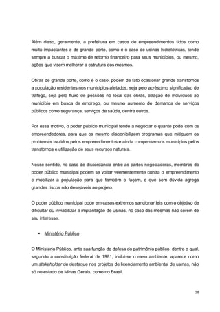 38
Além disso, geralmente, a prefeitura em casos de empreendimentos tidos como
muito impactantes e de grande porte, como é o caso de usinas hidrelétricas, tende
sempre a buscar o máximo de retorno financeiro para seus municípios, ou mesmo,
ações que visem melhorar a estrutura dos mesmos.
Obras de grande porte, como é o caso, podem de fato ocasionar grande transtornos
a população residentes nos municípios afetados, seja pelo acréscimo significativo de
tráfego, seja pelo fluxo de pessoas no local das obras, atração de indivíduos ao
município em busca de emprego, ou mesmo aumento de demanda de serviços
públicos como segurança, serviços de saúde, dentre outros.
Por esse motivo, o poder público municipal tende a negociar o quanto pode com os
empreendedores, para que os mesmo disponibilizem programas que mitiguem os
problemas trazidos pelos empreendimentos e ainda compensem os municípios pelos
transtornos e utilização de seus recursos naturais.
Nesse sentido, no caso de discordância entre as partes negociadoras, membros do
poder público municipal podem se voltar veementemente contra o empreendimento
e mobilizar a população para que também o façam, o que sem dúvida agrega
grandes riscos não desejáveis ao projeto.
O poder público municipal pode em casos extremos sancionar leis com o objetivo de
dificultar ou inviabilizar a implantação de usinas, no caso das mesmas não serem de
seu interesse.
 Ministério Público
O Ministério Público, ante sua função de defesa do patrimônio público, dentre o qual,
segundo a constituição federal de 1981, inclui-se o meio ambiente, aparece como
um stakeholder de destaque nos projetos de licenciamento ambiental de usinas, não
só no estado de Minas Gerais, como no Brasil.
 