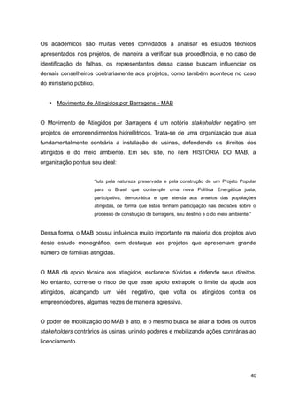 40
Os acadêmicos são muitas vezes convidados a analisar os estudos técnicos
apresentados nos projetos, de maneira a verificar sua procedência, e no caso de
identificação de falhas, os representantes dessa classe buscam influenciar os
demais conselheiros contrariamente aos projetos, como também acontece no caso
do ministério público.
 Movimento de Atingidos por Barragens - MAB
O Movimento de Atingidos por Barragens é um notório stakeholder negativo em
projetos de empreendimentos hidrelétricos. Trata-se de uma organização que atua
fundamentalmente contrária a instalação de usinas, defendendo os direitos dos
atingidos e do meio ambiente. Em seu site, no item HISTÓRIA DO MAB, a
organização pontua seu ideal:
“luta pela natureza preservada e pela construção de um Projeto Popular
para o Brasil que contemple uma nova Política Energética justa,
participativa, democrática e que atenda aos anseios das populações
atingidas, de forma que estas tenham participação nas decisões sobre o
processo de construção de barragens, seu destino e o do meio ambiente.”
Dessa forma, o MAB possui influência muito importante na maioria dos projetos alvo
deste estudo monográfico, com destaque aos projetos que apresentam grande
número de famílias atingidas.
O MAB dá apoio técnico aos atingidos, esclarece dúvidas e defende seus direitos.
No entanto, corre-se o risco de que esse apoio extrapole o limite da ajuda aos
atingidos, alcançando um viés negativo, que volta os atingidos contra os
empreendedores, algumas vezes de maneira agressiva.
O poder de mobilização do MAB é alto, e o mesmo busca se aliar a todos os outros
stakeholders contrários às usinas, unindo poderes e mobilizando ações contrárias ao
licenciamento.
 