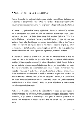 42
7. Análise de riscos para o cronograma
Após a descrição dos projetos tratados neste estudo monográfico e da listagem e
caracterização dos principais stakeholders dos projetos, este capítulo busca levantar
e qualificar os riscos ao cronograma dos projetos em tela por parte dos stakeholders.
A Tabela 7.1, apresentada adiante, apresenta 110 riscos identificados divididos
pelos stakeholders associados, na qual se apresenta o nome dos riscos (shorts
names), a descrição dos riscos decomposta entre CAUSA, RISCO e EFEITO, a
probabilidade de ocorrência do risco e o possível impacto do risco incorrido, nos
quais os riscos são classificados entre muito baixo, baixo, médio e alto. Tem-se
ainda o apontamento do impacto do risco incorrido nas fases do projeto, e por fim,
como resultado de toda análise, a classificação da criticidade do risco, podendo a
mesma ser avaliada em pouco significante, significante, alarmante e crítica.
A identificação de riscos foi realizada com base na experiência em projetos da
classe ora tratada, de maneira que se buscou listar os principais riscos inerentes aos
projetos de licenciamento ambiental de usinas. No entanto, não é demais destacar
que os projetos possuem especificidades que devem ser respeitadas, nos quais
deve haver uma análise de riscos também específica, de modo a retratar com mais
precisão a realidade do determinado projeto. Ressalta-se ainda que a listagem de
riscos apresentada foi elaborada de modo a contribuir ao presente estudo e ao
entendimento daqueles que dele fizerem uso, todavia a identificação e classificação
dos riscos podem apresentar-se diminuta ou falha no contexto do gerenciamento de
projetos concretos dessa natureza, tendo em vista novamente a especificidade
inerente ao conceito de projeto.
Tratando-se da análise qualitativa da probabilidade do risco, de seu impacto e
posteriormente de sua criticidade, foram utilizadas classificações atreladas à valores
numéricos, o que denota à classificação, certo grau de análise quantitativa, no
entanto não relacionada a indicadores concretos de tempo, custo, ou quaisquer
outros.
 