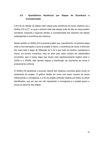 54
8.5 - Quantitativos Numéricos por Etapas de Ocorrência e
Cumulatividade
A fim de se retratar as etapas mais criticas para ocorrência de riscos, elaborou-se o
Gráfico 8.6 e 8.7, no qual o primeiro trata das etapas onde de fato os riscos podem
acontecer, enquanto o segundo retratou a cumulatividade dos impactos nas etapas
subseqüentes à ocorrência dos mesmos.
Nesse sentido no Gráfico 8.5 é possível avaliar que, naturalmente, na primeira etapa
onde a movimentação a cerca do projeto é menor, a ocorrência de riscos é diminuta.
Por outro lado a etapa de Obtenção de LI foi a que mais se mostrou susceptível à
riscos, em termos numéricos. Isso se deve pelo maior número de stakeholders
envolvidos, pois é nessa etapa que atuam mais expressivamente órgãos como o
CEAS e o IPHAN. Nas demais etapas a distribuição de ocorrência de riscos é
praticamente uniforme.
O Gráfico 8.6 apresenta o acumulo natural dos impactos incorridos pelos riscos no
andamento do projeto. O gráfico retrata um início com baixo número de riscos
influenciando o cronograma, e o fim do projeto sofrendo impacto por todos os riscos
identificados, que por sua vez vão impactando o cronograma e o projeto pouco a
pouco ao decorrer das etapas.
 