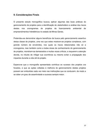 57
9. Considerações Finais
O presente estudo monográfico buscou aplicar algumas das boas práticas do
gerenciamento de projetos para a identificação de stakeholders e análise dos riscos
destes nos cronogramas de projetos de licenciamento ambiental de
empreendimentos hidrelétricos no estado de Minas Gerais.
Pretendeu-se demonstrar alguns benefícios da busca pelo gerenciamento assertivo
dessa classe de projetos, uma vez que estes mostram-se projetos complexos, com
grande número de envolvidos, nos quais os riscos relacionados não só a
cronograma, mas também como a todas áreas de conhecimento do gerenciamento
de projetos, monstram-se demasiados e muitas vezes críticos, e requerem a atenção
devida, no intuído de mitigar sua ocorrência ou mesmo evitar a propagação dos
impactos durante a vida útil do projeto.
Espera-se que a monografia apresentada contribua ao sucesso dos projetos ora
focados, e que as ações voltadas à melhoria do gerenciamento destes projetos
possam ser embutidas cada vez mais nas instituições que os conduzem, de modo a
se obter um grau de assertividade e sucesso sempre maior.
 