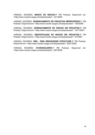 59
VARGAS, RICARDO. BANCO DE RISCOS.5" PM Podcast. Disponível em:
<http://www.ricardo-vargas.com/pt/podcasts/>. 12/1/2009.
VARGAS, RICARDO. GERENCIAMENTO DE PROJETOS IMPREVISÍVEIS.5" PM
Podcast. Disponível em: <http://www.ricardo-vargas.com/pt/podcasts/>. 16/6/2008.
VARGAS, RICARDO. GERENCIAMENTO DE RISCOS EM PROJETOS.5" PM
Podcast. Disponível em: <http://www.ricardo-vargas.com/pt/podcasts/>. 19/11/2007.
VARGAS, RICARDO. IDENTIFICAÇÃO DE RISCOS EM PROJETOS.5" PM
Podcast. Disponível em: <http://www.ricardo-vargas.com/pt/podcasts/>. 5/7/2007.
VARGAS, RICARDO. RBS - RISK BREAKDOWN STRUCTURE.5" PM Podcast.
Disponível em: <http://www.ricardo-vargas.com/pt/podcasts/>. 05/01/2009.
VARGAS, RICARDO. STAKEHOLDERS.5" PM Podcast. Disponível em:
<http://www.ricardo-vargas.com/pt/podcasts/>. 28/7/2008.
 