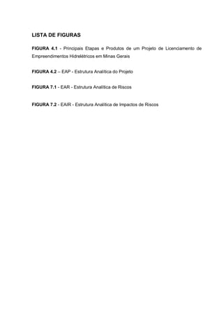 LISTA DE FIGURAS
FIGURA 4.1 - Principais Etapas e Produtos de um Projeto de Licenciamento de
Empreendimentos Hidrelétricos em Minas Gerais
FIGURA 4.2 – EAP - Estrutura Analítica do Projeto
FIGURA 7.1 - EAR - Estrutura Analítica de Riscos
FIGURA 7.2 - EAIR - Estrutura Analítica de Impactos de Riscos
 