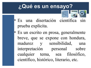 • Es una disertación científica sin
  prueba explicita.
• Es un escrito en prosa, generalmente
  breve, que se expone con hondura,
  madurez       y    sensibilidad,       una
  interpretación      personal        sobre
  cualquier tema, sea filosófico,
  científico, histórico, literario, etc.
 