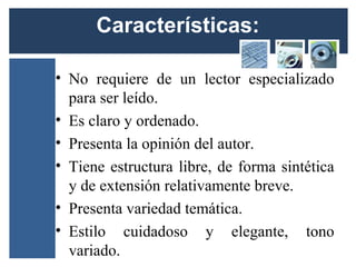 Características:

• No requiere de un lector especializado
  para ser leído.
• Es claro y ordenado.
• Presenta la opinión del autor.
• Tiene estructura libre, de forma sintética
  y de extensión relativamente breve.
• Presenta variedad temática.
• Estilo cuidadoso y elegante, tono
  variado.
 