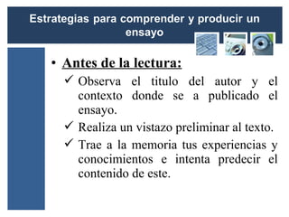 • Antes de la lectura:
   Observa el titulo del autor y el
    contexto donde se a publicado el
    ensayo.
   Realiza un vistazo preliminar al texto.
   Trae a la memoria tus experiencias y
    conocimientos e intenta predecir el
    contenido de este.
 
