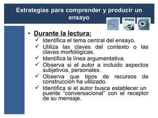 • Durante la lectura:
   Identifica el tema central del ensayo.
   Utiliza las claves del contexto o las
    claves morfológicas.
   Identifica la línea argumentativa.
   Observa si el autor a incluido aspectos
    subjetivos, personales.
   Observa que tipos de recursos de
    construcción ha utilizado.
   Identifica si el autor busca establecer un
    puente “conversacional” con el receptor
    de su mensaje.
 