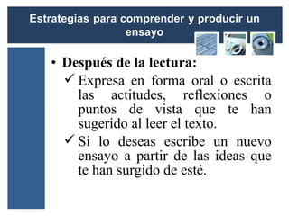 • Después de la lectura:
   Expresa en forma oral o escrita
    las actitudes, reflexiones o
    puntos de vista que te han
    sugerido al leer el texto.
   Si lo deseas escribe un nuevo
    ensayo a partir de las ideas que
    te han surgido de esté.
 