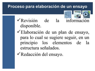 Revisión de la información
 disponible.
Elaboración de un plan de ensayo,
 para lo cual se sugiere seguir, en un
 principio los elementos de la
 estructura señalados.
Redacción del ensayo.
 