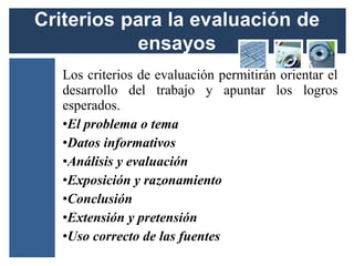Los criterios de evaluación permitirán orientar el
desarrollo del trabajo y apuntar los logros
esperados.
•El problema o tema
•Datos informativos
•Análisis y evaluación
•Exposición y razonamiento
•Conclusión
•Extensión y pretensión
•Uso correcto de las fuentes
 