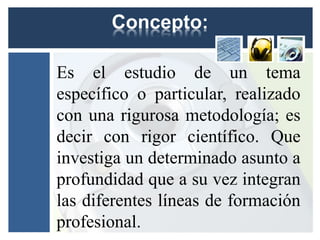 Es el estudio de un tema
específico o particular, realizado
con una rigurosa metodología; es
decir con rigor científico. Que
investiga un determinado asunto a
profundidad que a su vez integran
las diferentes líneas de formación
profesional.
 